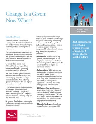 Change Is a Given:
Now What?
                                                                                         A BUSINESS ISSUE
                                                                                           QUICK READ


Sum of All Fears                            Our study of 400 successful change
                                            leaders in seven countries found change
Economic turmoil. Credit freeze.            today to be far-reaching, overlapping,
Housing crisis. It seems every financial    and open-ended. Real change, these         Real change takes
woe has hit business at once, leaving us    leaders said, takes more than a process    more than a
in a frenzy, and not knowing what to        or series of projects. It takes a
expect next.                                change-capable culture, from C-suite to
                                                                                       process or series
One thing is guaranteed: our businesses
                                            shop floor, to overcome these              of projects. It
                                            challenges:
will change. Restructuring, downsizing,                                                takes a change-
new go-to-market strategies – these are     • Failure to tell. Focused on the big      capable culture.
just some of the possible responses to        picture, executives may fail to tell
the turbulent environment.                    employees what they need to know.
                                              Said one respondent, “Messages at the
Over half of the leaders in an
                                              vision level have no impact on
AchieveGlobal study agreed that
                                              day-to-day activity.”
“change capability is a company’s
greatest competitive advantage.”            • Failure to listen. While workers are
                                              well-qualified to offer improvements,
Y as we weather a global economic
 et,
                                              said a U.K. leader, “senior
downturn, we should remember that,
                                              management don’t listen to frontline
historically, up to 85 of 100 change
                                              staff. They listen to consultants who
efforts falter or fail. Next sobering
                                              know little or nothing of our
question: Why would that rate improve
                                              operations” – and who may fail to
because times are bad?
                                              leverage this in-house resource.
Here’s a brighter note. Our study found
                                            • Hell hath no fury. A mid-manager
little support for inborn human
                                              scorned rarely buys into a change. If
resistance to change. “People aren’t
                                              they feel ignored, “middle managers
stupid,” said a respondent. “They see
                                              think they can wait out the CEO and
how fast the world is moving. They feel
                                              not change,” said one respondent. At
it in their own lives.”
                                              the very least, this behavior deflates
So what are the challenges of executing       employee morale and effort.
a coherent response to tectonic shifts in
                                            • Blizzard of irrelevance. Every living
the macro-economy?
                                              change breathes timely data. Still,



                      Developing the st                TM
                            century workforce
 