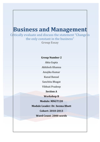 Business and Management
Critically evaluate and discuss the statement “Change is
            the only constant in the business”
                      Group Essay



                      Group Number 2
                         Akta Gupta
                      Akhilesh Khanna
                       Anujika Kumar
                        Kunal Bansal
                       Sanchita Bhagat
                      Vibhuti Pradeep
                         Section A
                        Workshop B
                     Module: MNGT120
               Module Leader: Dr. Seema Bhatt
                     Cohort: 2010-2013
                  Word Count: 2000 words
 