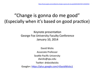 hDps://itunes.apple.com/us/album/a-­‐change-­‐is-­‐gonna-­‐do-­‐me-­‐good/id255365734?i=255367023	
  	
  

“Change	
  is	
  gonna	
  do	
  me	
  good”	
  

(Especially	
  when	
  it’s	
  based	
  on	
  good	
  prac:ce)	
  
Keynote	
  presenta:on	
  
George	
  Fox	
  University	
  Faculty	
  Conference	
  
January	
  10,	
  2014	
  
David	
  Wicks	
  
Associate	
  Professor	
  
SeaDle	
  Paciﬁc	
  University	
  
dwicks@spu.edu	
  
TwiDer:	
  drdavidwicks	
  
Google+:	
  hDps://plus.google.com/+DavidWicks1	
  	
  

 