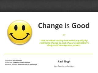 Change  is  Good Or How to reduce anxiety and increase quality by embracing change as part of your organization’s design and development process. Ravi Singh User Experience Architect Follow me:  @ravijsingh Friend me:  facebook.com/ravisingh Network with me:  linkedin.com/in/ravijsingh 
