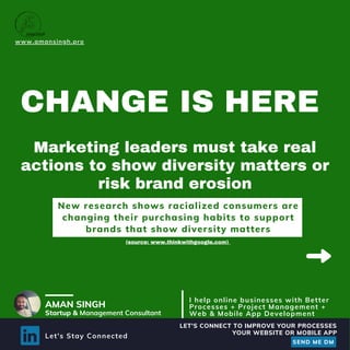 CHANGE IS HERE
Marketing leaders must take real
actions to show diversity matters or
risk brand erosion
www.amansingh.pro
AMAN SINGH
Startup & Management Consultant
I help online businesses with Better
Processes + Project Management +
Web & Mobile App Development
New research shows racialized consumers are
changing their purchasing habits to support
brands that show diversity matters
(source: www.thinkwithgoogle.com)
Let's Stay Connected
LET'S CONNECT TO IMPROVE YOUR PROCESSES
SEND ME DM
YOUR WEBSITE OR MOBILE APP
 
