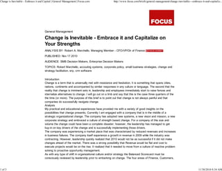 Change is Inevitable - Embrace it and Capital | General Management | Focus.com                  http://www.focus.com/briefs/general-management/change-inevitable---embrace-it-and-capitaliz...




                                      General Management

                                      Change is Inevitable - Embrace it and Capitalize on
                                      Your Strengths
                                      ANALYSIS BY: Robert A. Marchello, Managing Member - CFO/VP/Dir of Finance
                                      PUBLISHED: Nov 17 2010
                                      AUDIENCE: SMB Decision Makers, Enterprise Decision Makers
                                      TOPICS: Robert Marchello, accouting systems, corporate policy, small business strategies, change and
                                      strategy facilitation, erp, crm software


                                      Introduction
                                      Change is a term that is universally met with resistance and hesitation. It is something that spans cities,
                                      nations, continents and accompanied by similar responses in any culture or language. The second that the
                                      reality that change is imminent sets in, leadership and employees immediately start to raise fences and
                                      internalize alternatives to change. I will go out on a limb and say that this is the case three quarters of the
                                      the time (or more). The purpose of this brief is to point out that change is not always painful and that
                                      companies do successfully navigate change.
                                      Analysis
                                      My practical and educational experiences have provided me with a variety of good insights on the
                                      possibilities that change presents. Currently I am engaged with a company that is in the middle of a
                                      strategic organizational change. The company has adopted new systems, a new vision and mission, a new
                                      corporate strategy and embraced a culture of strength based change. For a company of this size and
                                      volume the change could have been a complete disaster; however, the leadership has managed to get
                                      buy-in on key drivers of the change and is successfully implementing those drivers.
                                      The company was experiencing a market place that was characterized by reduced revenues and increases
                                      in business failures. The company itself experience a growth in revenue in 2009 while the industry was
                                      contracting. However, leadership quickly realized that 2010 would not be as successful if it did not make
                                      changes ahead of the market. There was a strong possibility that Revenue would be flat and cost to
                                      execute projects would be on the rise. It realized that it needed to move from a culture of reactive problem
                                      solving to proactive opportunity management.
                                      As with any type of shift in organizational culture and/or strategy the Balanced Scorecard must be
                                      consciously reviewed by leadership prior to embarking on change. The four areas of Finance, Customers,



1 of 3                                                                                                                                                                   11/30/2010 8:34 AM
 