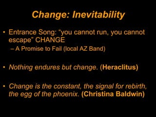 Change: Inevitability Entrance Song: “you cannot run, you cannot escape” CHANGE A Promise to Fail (local AZ Band) Nothing endures but change . ( Heraclitus) Change is the constant, the signal for rebirth, the egg of the phoenix.  (Christina Baldwin) 