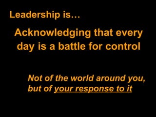 Leadership is… Acknowledging that every day   is a battle for control Not of the world around you, but of  your response to it 