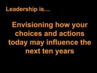 Leadership is… Envisioning how your choices and actions today may influence the next ten years 