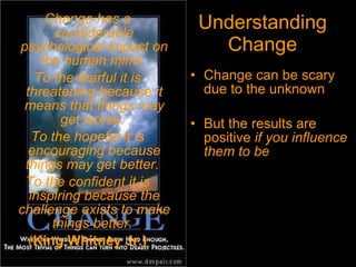 Understanding Change Change can be scary due to the unknown But the results are positive  if you influence them to be Change has a considerable psychological impact on the human mind.  To the fearful it is threatening because it means that things may get worse.  To the hopeful it is encouraging because things may get better.  To the confident it is inspiring because the challenge exists to make things better.   ( King Whitney Jr.) 
