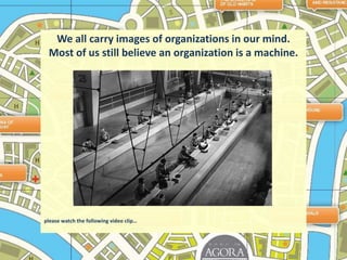 We all carry images of organizations in our mind. Most of us still believe an organization is a machine.please watch the following video clip…