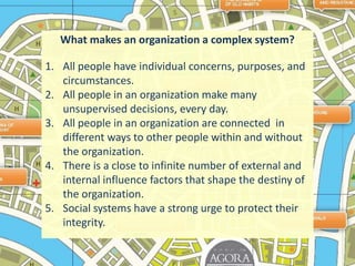What makes an organization a complex system?All people have individual concerns, purposes, and circumstances. All people in an organization make many unsupervised decisions, every day.All people in an organization are connected  in different ways to other people within and without  the organization.There is a close to infinite number of external and internal influence factors that shape the destiny of the organization.Social systems have a strong urge to protect their integrity.