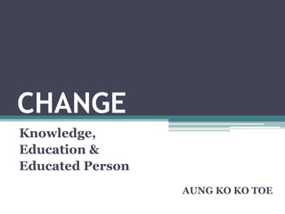 CHANGE
Knowledge,
Education &
Educated Person
AUNG KO KO TOE
 