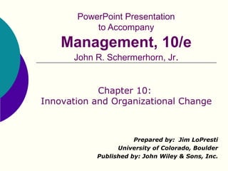 PowerPoint Presentation
           to Accompany
    Management, 10/e
      John R. Schermerhorn, Jr.


            Chapter 10:
Innovation and Organizational Change



                      Prepared by: Jim LoPresti
                 University of Colorado, Boulder
           Published by: John Wiley & Sons, Inc.
 