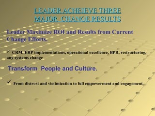 LEADER ACHEIEVE THREE
MAJOR CHANGE RESULTS
Leader Maximize ROI and Results from Current
Change Efforts.
 CRM, ERP implementations, operational excellence, BPR, restructuring,

any systems change

Transform People and Culture.
 From distrust and victimization to full empowerment and engagement

 