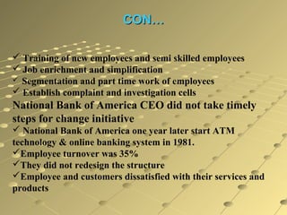CON…
 Training of new employees and semi skilled employees
 Job enrichment and simplification
 Segmentation and part time work of employees
 Establish complaint and investigation cells

National Bank of America CEO did not take timely
steps for change initiative
 National Bank of America one year later start ATM
technology & online banking system in 1981.
Employee turnover was 35%
They did not redesign the structure
Employee and customers dissatisfied with their services and
products

 
