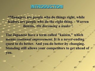 INTRODUCTION
“Managers are people who do things right, while
leaders are people who do the right thing. - Warren
Bennis, On Becoming a leader”.
The Japanese have a term called "kaizen," which
means continual improvement. It is a never-ending
quest to do better. And you do better by changing.
Standing still allows your competitors to get ahead of
you.

 