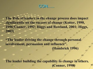 CON…..
The Role of leaders in the change process does impact
significantly on the success of change (Kotter, 1990,
1996;Conner, 1992; Higgs and Rowland, 2001; Higgs,
2003)
“The leader driving the change through personal
involvement, persuasion and influence”.
(Hambrick 1996)
The leader building the capability to change in others.
(Conner, 1998)

 