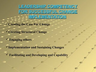 LEADERSHIP COMPETENCY
FOR SUCCESSFUL CHANGE
IMPLEMENTATION
 Creating

the Case For Change

Creating Structural Change
 Engaging others
Implementation and Sustaining Changes
 Facilitating and Developing and Capability

 