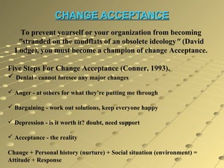 CHANGE ACCEPTANCE
To prevent yourself or your organization from becoming
"stranded on the mudflats of an obsolete ideology" (David
Lodge), you must become a champion of change Acceptance.
Five Steps For Change Acceptance (Conner, 1993).
 Denial - cannot foresee any major changes
 Anger - at others for what they're putting me through
 Bargaining - work out solutions, keep everyone happy
 Depression - is it worth it? doubt, need support
 Acceptance - the reality
Change + Personal history (nurture) + Social situation (environment) =
Attitude + Response

 