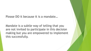 Please DO it because it is a mandate…
Mandate is a subtle way of telling that you
are not invited to participate in this decision
making but you are empowered to implement
this successfully.
 