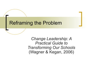 Reframing the Problem Change Leadership: A Practical Guide to Transforming Our Schools  (Wagner & Kegan, 2006) 