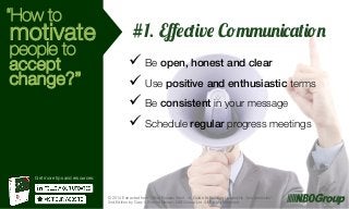 “How to

motivate

people to
accept
change?”

#1. Eﬀective Communication
ü  Be open, honest and clear!
ü  Use positive and enthusiastic terms
ü  Be consistent in your message!
ü  Schedule regular progress meetings

Get more tips and resources:

© 2014 Extracted from “What Bosses Want – A Guide to Building Leadership Competencies”
2nd Edition by Gary & Bonnie Nelson, NBOGroup Ltd. All Rights Reserved.

g

 