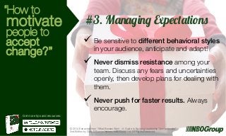 “How to

motivate

people to
accept
change?”

#3. Managing Expectations
ü  Be sensitive to different behavioral styles
in your audience, anticipate and adapt!

ü  Never dismiss resistance among your

team. Discuss any fears and uncertainties
openly, then develop plans for dealing with
them.

ü  Never push for faster results. Always
encourage.

Get more tips and resources:

© 2014 Extracted from “What Bosses Want – A Guide to Building Leadership Competencies”
2nd Edition by Gary & Bonnie Nelson, NBOGroup Ltd. All Rights Reserved.

g

 