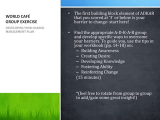 WORLD CAFÉ
GROUP EXERCISE
• The first building block element of ADKAR
that you scored at ‘3’ or below is your
barrier to c...
