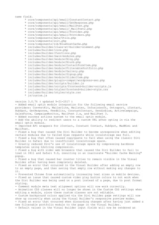 name field.
* core/components/api/email/ConstantContact.php
* core/components/api/email/GetResponse.php
* core/components/api/email/MailPoet.php
* core/components/api/email/_MailPoet2.php
* core/components/api/email/Provider.php
* core/components/api/email/Providers.php
* core/components/data/Utils.php
* core/components/init.php
* core/components/lib/BluehostCache.php
* includes/builder/class-et-builder-element.php
* includes/builder/core.php
* includes/builder/functions.php
* includes/builder/main-modules.php
* includes/builder/module/Blog.php
* includes/builder/module/Blurb.php
* includes/builder/module/ContactFormItem.php
* includes/builder/module/FilterablePortfolio.php
* includes/builder/module/Gallery.php
* includes/builder/module/Signup.php
* includes/builder/module/SliderItem.php
* includes/builder/plugin-compat/wordpress-seo.php
* includes/builder/scripts/builder.js
* includes/builder/scripts/frontend-builder-scripts.js
* includes/builder/styles/frontend-builder-style.css
* includes/builder/styles/style.css
* js/custom.js
version 3.0.76 ( updated 9-21-2017 )
- Added email optin module integration for the following email service
providers: ConvertKit, Mailerlite, Mailster, Infusionsoft, Ontraport, iContact,
HubSpot, GetResponse, Feedblitz, ConstantContact, Sendinblue, ActiveCampaign,
SalesForce, CampaignMonitor, MailPoet 2.x, and MailPoet 3.
- Added success actions system to the email optin module.
- Add the ability to redirect users to a custom URL after opting in via the
email optin module.
- Improved API wrappers for iContact, Constant Contact, HubSpot, MadMimi and
MailPoet.
- Fixed a bug that caused the Divi Builder to become unresponsive when editing
certain modules due to failed Ajax requests while localstorage was full.
- Fixed a bug that often caused copy/paste to fail when using the classic Divi
Builder in Safari due to insufficient localstorage space.
- Greatly reduced Divi's use of localstorage space by compressing backbone
templates using LZstring compression.
- Fixed a bug with older web browsers that caused the Divi Builder to fail to
load in IE11 and Safari 9.0, resulting in an inaccurate "Builder Cache Warning"
popup.
- Fixed a bug that caused bar counter titles to remain visible in the Visual
Builder after having been completely deleted.
- Fixed an error that occurred in the Visual Builder after adding an empty row
to an empty page, and then saving that empty row without making any changes to
it.
- Prevented Chrome from automatically increasing text sizes on mobile devices.
- Fixed an issue that caused custom video play button colors to not work when
the Divi Builder was being used on a post instead of a page, due to post format
styling.
- Comment module meta text alignment options will now work correctly.
- Animation CSS classes will no longer be shown in the Custom CSS settings when
editing a module, since these custom classes are not editable.
- Custom background colors applied via the Divi Builder page settings will now
show up correctly when using the Visual Builder's responsive preview modes.
- Fixed an error that occurred when discarding changes after having just added a
new filterable portfolio module to the page in the Visual Builder.
- Default values in the Visual Builder input fields will now be rendered as
 