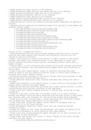 - Added background image options to all modules.
- Added background image position and repeat options to all modules.
- Added parallax background image options to all modules.
- Added background gradient options to all modules.
- Added background video options to all modules.
- Added padding top/bottom/left/right options to all modules.
- Added margin top/bottom/left/right options to all modules.
- Improved options clarity by removing confusing double negatives and ambiguous
choices.
- Improved options usability by migrating legacy Divi options to more modern and
relevant control types.
* includes/builder/class-et-builder-element.php
* includes/builder/class-et-global-settings.php
* includes/builder/functions.php
* includes/builder/main-modules.php
* includes/builder/main-structure-elements.php
* includes/builder/module/settings/Migration.php
* includes/builder/module/settings/migration/OptionsHarmony.php
* includes/builder/scripts/builder.js
* includes/builder/styles/frontend-builder-style.css
* includes/builder/styles/style.css
* includes/builder/frontend-builder/helpers.php
* includes/builder/frontend-builder/bundle.js
version 3.0.73 ( updated 9-11-2017 )
- Improved the way that the Visual Builder handles potential button overlap,
ensuring that small module hover buttons and row/section buttons will not
overlap in various situations.
- Made it much easier to access hover buttons of small modules in the Visual
Builder, and fixed a few situations where it was impossible to hover over
buttons because the button mouse trap was overlapping another module with a
higher z-index.
- Ensured that, in rare situations where module buttons must overlap row buttons
in the Visual Builder, that the module buttons appear above the row buttons in
the z-index.
- Fixed a bug that caused default values of animation settings that were
recently moved to the new animations options group to return false instead of
printing their static default values.
- Prevented multiple instances of the Visual Builder from being launched on home
page designs that contain multiple posts.
- Fixed undefined index error that occurred sometimes when adding new rows to
the page.
- Added class prefixes to all ePanel styles to avoid conflicts with plugins that
enqueue their styles on all admin pages.
- Improved the way that selective syn works with global gallery modules to avoid
inconsistencies with multiple galleries on the same page.
- Fixed a bug that caused animated sections to flicker when scrolling in some
situations.
- Fixed an issue that caused text line height values not to work correctly
because the default value was being inherited from the body styles in ems, which
had incorrect text size relevancy for the particular module being modified.
- Fixed an error that occurred when a layout was saved that contained a module
with an empty font family declaration in the shortcode.
- Fixed a bug that caused the number counter module to disappear when you
hovered over it in the Visual Builder.
- Fixed WooCommerce responsive layout issue that was caused by bundled
Salvattore script.
- Loaded the jQuery UI that comes with WordPress, and loaded old jQuery UI for
old version of WordPress to avoid conflicts with some plugins.
- Fixed a bug that caused background repeat settings not to save correctly for
some columns in some situations.
- Fixed a bug that caused null values to return "false" in the Visual Builder
interface for text inputs.
* includes/builder/frontend-builder/bundle.js
 
