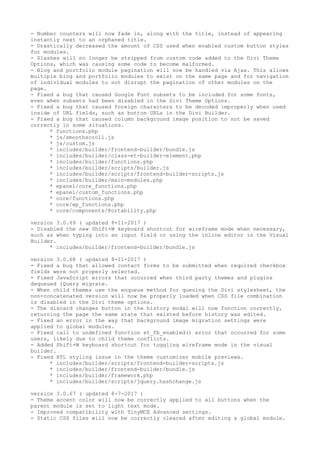 - Number counters will now fade in, along with the title, instead of appearing
instantly next to an orphaned title.
- Drastically decreased the amount of CSS used when enabled custom button styles
for modules.
- Slashes will no longer be stripped from custom code added to the Divi Theme
Options, which was causing some code to become malformed.
- Blog and portfolio module pagination will now be handled via Ajax. This allows
multiple blog and portfolio modules to exist on the same page and for navigation
of individual modules to not disrupt the pagination of other modules on the
page.
- Fixed a bug that caused Google Font subsets to be included for some fonts,
even when subsets had been disabled in the Divi Theme Options.
- Fixed a bug that caused foreign characters to be decoded improperly when used
inside of URL fields, such as button URLs in the Divi Builder.
- Fixed a bug that caused column background image position to not be saved
correctly in some situations.
* functions.php
* js/smoothscroll.js
* js/custom.js
* includes/builder/frontend-builder/bundle.js
* includes/builder/class-et-builder-element.php
* includes/builder/functions.php
* includes/builder/scripts/builder.js
* includes/builder/scripts/frontend-builder-scripts.js
* includes/builder/main-modules.php
* epanel/core_functions.php
* epanel/custom_functions.php
* core/functions.php
* core/wp_functions.php
* core/components/Portability.php
version 3.0.69 ( updated 8-11-2017 )
- Disabled the new Shift+W keyboard shortcut for wireframe mode when necessary,
such as when typing into an input field or using the inline editor in the Visual
Builder.
* includes/builder/frontend-builder/bundle.js
version 3.0.68 ( updated 8-11-2017 )
- Fixed a bug that allowed contact forms to be submitted when required checkbox
fields were not properly selected.
- Fixed JavaScript errors that occurred when third party themes and plugins
dequeued jQuery migrate.
- When child themes use the enqueue method for queuing the Divi stylesheet, the
non-concatenated version will now be properly loaded when CSS file combination
is disabled in the Divi theme options.
- The discard changes button in the history modal will now function correctly,
returning the page the same state that existed before history was edited.
- Fixed an error in the way that background image migration settings were
applied to global modules.
- Fixed call to undefined function et_fb_enabled() error that occurred for some
users, likely due to child theme conflicts.
- Added Shift+W keyboard shortcut for toggling wireframe mode in the visual
builder.
- Fixed RTL styling issue in the theme customizer mobile previews.
* includes/builder/scripts/frontend-builder-scripts.js
* includes/builder/frontend-builder/bundle.js
* includes/builder/framework.php
* includes/builder/scripts/jquery.hashchange.js
version 3.0.67 ( updated 8-7-2017 )
- Theme accent color will now be correctly applied to all buttons when the
parent module is set to light text mode.
- Improved compatibility with TinyMCE Advanced settings.
- Static CSS files will now be correctly cleared after editing a global module.
 