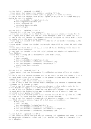 version 3.0.42 ( updated 4-26-2017 )
- Fixed error that occurred on websites running PHP 5.2.
- Fixed error that occurred when updating plugins for some customers.
- Fixed a bug that caused range slider inputs to default to "0" after saving a
module in the Divi Builder.
* includes/builder/scripts/builder.js
* core/components/Updates.php
* core/functions.php
* core/main_functions.php
* core/init.php
version 3.0.41 ( updated 4-25-17 )
- Updated Divi with new /core structure.
- Added new interface to the Divi Builder for managing email providers for the
Email Optin module (API keys are no longer managed in the Divi Theme Options).
- Fixed a bug that caused the draggable padding indicator to remain static until
the mouse exited the area after dragging.
- Fixed bug that caused Right Click > Disable to not re-render correctly in the
Visual Builder.
- Range slider values that exceed the default range will no longer be reset when
saved.
- Fixed issue where the use of [...] inside of Slider headings would cause the
shortcode the malfunction.
- Fixed bug that caused Custom CSS to be ignored when exporting/importing Divi
Theme Options.
- Fixed the positing of the WooCommerce demo mode notice.
* style.css
* functions.php
* includes/builder/scripts/builder.js
* includes/builder/class-et-builder-element.php
* includes/builder/frontend-builder/bundle.js
* epanel/core_functions.php
* core/*
version 3.0.40 ( updated 4-4-17 )
- Added support for new WooCommerce 3.0 galleries and zoom effects on product
pages.
- Fixed a bug that caused unwanted spacing to remain on the page after closing a
settings modal using the ESC hotkey in the Visual Builder when the modal was
snapped to the side of the page.
- Fixed typo in the shop module settings modal.
- Fixed a typo in the testimonial module settings that caused an unwanted comma
to appear in the Visual Builder.
- Fixed a bug that caused design setting changes to shop modules made in the
Visual Builder to apply to all shop modules on the page.
- Fixed a bug that caused an unwanted save warning to appear after having saved
the page while the Inline Editor was currently editing a piece of text that
contained a third party shortcode.
- Fixed a bug that caused quotes within module content to be replaced with HTML
entities on the front end when used within global modules.
- Fixed a bug that caused an unwanted save warning to appear after leaving a
page that contained certain types of global rows and sections.
* style.css
* functions.php
* includes/builder/scripts/builder.js
* includes/builder/frontend-builder/bundle.js
* includes/builder/frontend-builder/assets/css/style.css
* includes/builder/class-et-builder-element.php
version 3.0.39 ( updated 3-23-17 )
- Fixed unwanted "Your Save Has Failed" warning that appeared even when the save
was performed successfully when the Visual Builder was used with certain third
party plugins.
 