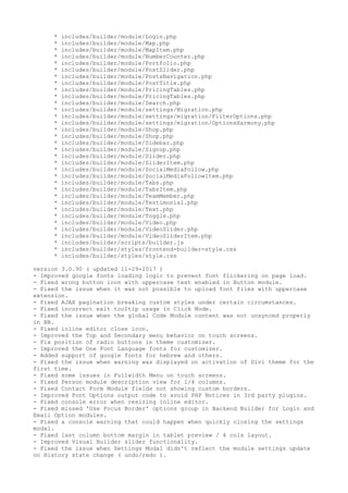 * includes/builder/module/Login.php
* includes/builder/module/Map.php
* includes/builder/module/MapItem.php
* includes/builder/module/NumberCounter.php
* includes/builder/module/Portfolio.php
* includes/builder/module/PostSlider.php
* includes/builder/module/PostsNavigation.php
* includes/builder/module/PostTitle.php
* includes/builder/module/PricingTables.php
* includes/builder/module/PricingTables.php
* includes/builder/module/Search.php
* includes/builder/module/settings/Migration.php
* includes/builder/module/settings/migration/FilterOptions.php
* includes/builder/module/settings/migration/OptionsHarmony.php
* includes/builder/module/Shop.php
* includes/builder/module/Shop.php
* includes/builder/module/Sidebar.php
* includes/builder/module/Signup.php
* includes/builder/module/Slider.php
* includes/builder/module/SliderItem.php
* includes/builder/module/SocialMediaFollow.php
* includes/builder/module/SocialMediaFollowItem.php
* includes/builder/module/Tabs.php
* includes/builder/module/TabsItem.php
* includes/builder/module/TeamMember.php
* includes/builder/module/Testimonial.php
* includes/builder/module/Text.php
* includes/builder/module/Toggle.php
* includes/builder/module/Video.php
* includes/builder/module/VideoSlider.php
* includes/builder/module/VideoSliderItem.php
* includes/builder/scripts/builder.js
* includes/builder/styles/frontend-builder-style.css
* includes/builder/styles/style.css
version 3.0.90 ( updated 11-29-2017 )
- Improved google fonts loading logic to prevent font flickering on page load.
- Fixed wrong button icon with uppercase text enabled in Button module.
- Fixed the issue when it was not possible to upload font files with uppercase
extension.
- Fixed AJAX pagination breaking custom styles under certain circumstances.
- Fixed incorrect exit tooltip usage in Click Mode.
- Fixed the issue when the global Code Module content was not unsynced properly
in BB.
- Fixed inline editor close icon.
- Improved the Top and Secondary menu behavior on touch screens.
- Fix position of radio buttons in theme customizer.
- Improved the One Font Language fonts for customizer.
- Added support of google fonts for hebrew and others.
- Fixed the issue when warning was displayed on activation of Divi theme for the
first time.
- Fixed some issues in Fullwidth Menu on touch screens.
- Fixed Person module description view for 1/4 columns.
- Fixed Contact Form Module fields not showing custom borders.
- Improved Font Options output code to avoid PHP Notices in 3rd party plugins.
- Fixed console error when resizing inline editor.
- Fixed missed 'Use Focus Border' options group in Backend Builder for Login and
Email Option modules.
- Fixed a console warning that could happen when quickly closing the settings
modal.
- Fixed last column bottom margin in tablet preview / 4 cols layout.
- Improved Visual Builder slider functionality.
- Fixed the issue when Settings Modal didn't reflect the module settings update
on History state change ( undo/redo ).
 