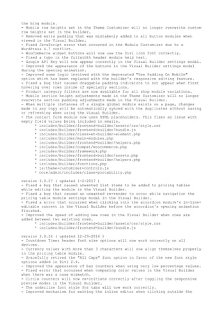 the blog module.
- Mobile row heights set in the Theme Customizer will no longer overwrite custom
row heights set in the builder.
- Removed extra padding that was mistakenly added to all button modules when
viewed in the Visual Builder.
- Fixed JavaScript error that occurred in the Module Customizer due to a
WordPress 4.7 conflict.
- WooCommerce widget buttons will now use the Divi icon font correctly.
- Fixed a typo in the fullwidth header module help text.
- Google API Key will now appear correctly in the Visual Builder settings modal.
- Improved the appearance of the buttons in the Visual Builder settings modal
during the opening animation.
- Improved some logic involved with the deprecated "Use Padding On Mobile"
option which has been replaced with the builder's responsive editing feature.
- Fixed a bug that caused draggable padding indicators to not appear when first
hovering over rows inside of specialty sections.
- Product category filters are now available for all shop module variations.
- Mobile section height adjustments made in the Theme Customizer will no longer
overwrite section padding adjustments made in the Visual Builder.
- When multiple instances of a single global module exists on a page, changes
made to any copy will be automatically synced with the duplicates without saving
or refreshing when using the Visual Builder.
- The contact form module now uses HTML placeholders. This fixes an issue with
empty field values being included in emails.
* includes/builder/frontend-builder/assets/css/style.css
* includes/builder/frontend-builder/bundle.js
* includes/builder/class-et-builder-element.php
* includes/builder/main-modules.php
* includes/builder/frontend-builder/helpers.php
* includes/builder/compat/woocommerce.php
* includes/builder/framework.php
* includes/builder/frontend-builder/assets.php
* includes/builder/frontend-builder/helpers.php
* includes/builder/functions.php
* js/theme-customizer-controls.js
* core/admin/includes/class-portability.php
version 3.0.27 ( updated 1-2-2017 )
- Fixed a bug that caused unwanted list items to be added to pricing tables
while editing the module in the Visual Builder.
- Fixed a bug that caused an unwanted re-render to occur while navigation the
pricing table module settings modal in the Visual Builder.
- Fixed a error that occurred when clicking into the accordion module's in-line-
editable content in the Visual Builder before the accordion's opening animation
finished.
- Improved the speed of adding new rows in the Visual Builder when rows are
added between two existing rows.
* includes/builder/frontend-builder/assets/css/style.css
* includes/builder/frontend-builder/bundle.js
version 3.0.26 ( updated 12-29-2016 )
- Countdown Timer header font size options will now work correctly on all
devices.
- Currency values with more than 3 characters will now align themselves properly
in the pricing table module.
- Gracefully retired the "All Caps" font option in favor of the new font style
options added in Divi 2.4.
- Improved the appearance of bar counters when using very low percentage values.
- Fixed error that occurred when comparing color values in the Visual Builder
when there was a case mismatch.
- Circle counters will now re-initiate correctly after toggling the responsive
preview modes in the Visual Builder.
- The underline font style for tabs will now work correctly.
- Improved mechanism for exiting the inline editor when clicking outside the
 