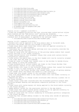 * includes/builder/core.php
* includes/builder/functions.php
* includes/builder/scripts/frontend-builder-scripts.js
* includes/builder/frontend-builder/helpers.php
* includes/builder/frontend-builder/view.php
* includes/builder/scripts/builder.js
* epanel/core_functions.php
* epanel/custom_functions.php
* epanel/custom_functions.php
* epanel/css/panel.css
* core/admin/css/core.css
* core/admin/css/portability.css
* et-pagebuilder/et-pagebuilder.php
* functions.php
version 3.0.21 ( updated 11-22-2016 )
- Fixed the disappearing buttons bug that occurred when custom buttons styles
where enabled and the "add button icon" setting was disabled.
- Letter spacing will now be correctly applied to button modules when a non-
standard unit of measurement is applied to the settings input.
* includes/builder/class-et-builder-element.php
version 3.0.20 ( updated 11-21-2016 )
- Borders will now be applied to the blog module when in fullwidth mode.
Previously the border options only worked in grid mode.
- Fixed issue where input field text colors were not applied correctly to
placeholder text in some browsers.
- Individual bar counter item design settings will now correctly override the
parent module design settings.
- Fixed an issue with CSS specificity of the pricing tables module that caused
certain settings to not render correctly.
- Fixed various button icon alignment issues that arose with certain button
configuration combinations.
- Links within the mobile menu in the Divi header will now be correctly aligned
to the right when RTL mode is enabled.
- Fixed an issue in Chrome that caused icons in the builder to become blurry
after fading in using CSS animations.
- Fixed mishandling of certain module sub items in the Visual Builder that
caused certain layouts to not load correctly.
- Fixed broken icon issue in the fullwidth header module that caused the backend
builder to fail to load correctly in some situations.
- Fixed a bug in the Visual Builder that caused items inside of gallery modules
to not render after the module was moved to a new location.
- Fixed some line height issues in the countdown timer module.
- Font size adjustments made to the search module will now render correctly in
the Visual Builder.
- Removed the ability to change column structures when editing a global row in
the Visual Builder.
- Fixed visual issue that occurred with the filterable portfolio module when
switching between desktop and smartphone responsive previews in the Visual
Builder.
- Fixed issue with custom margin not being applied to the blurb module correctly
in the Visual Builder.
- Added default values for the gray-scale setting in the map module.
- Fixed issue that caused custom gutter widths to not be applied correctly to
the filterable portfolio module in some situations.
- Fixed an issue with the initial rendering of filterable portfolio categories
in the Visual Builder.
- Fixed bug that allowed adding columns to the wrong area inside of specialty
sections.
* includes/builder/frontend-builder/assets/css/style.css
* includes/builder/frontend-builder/bundle.js
* includes/builder/main-modules.php
* includes/builder/class-et-builder-element.php
 