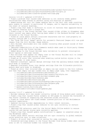 * includes/builder/scripts/frontend-builder-global-functions.js
* includes/builder/scripts/frontend-builder-scripts.js
* includes/builder/class-et-global-settings.php
version 3.0.18 ( updated 11-07-2016 )
- Fixed a problem that caused some websites to not receive theme update
notifications when hosted on servers using old versions of OpenSSL.
- Added backup API call for theme updates due to the fact that some countries
were unable to connect to particular IP ranges, and to improve reliability in
the event of network downtime.
- Fixed a bug that made it difficult to click (+) buttons that appeared below
bar counter modules with a single bar.
- Fixed a bug in the Visual Builder that caused slider slides to disappear when
their content was empty after having been added in the Backend Builder and then
re-saved in the Visual Builder.
- Fixed an issue where certain localized characters did not load properly on
servers running PHP 5.3 and below.
- The "Grab The First Image" option for automatic Featured Images will now grab
images from the Divi Builder image module.
- Divi Builder shortcodes will now render correctly when placed inside of Post
Slider modules.
- Improved compatibility of the Comments module when used in third party themes
and added using the Visual Builder.
- Added delay to the Visual Builder data validation to prevent interruption
while typing in settings values.
- Row outlines that appear for empty rows in the Visual Builder will no longer
overlay module settings buttons on hover.
- Fixed an JS error that occurred when enabling custom button styles in the
Visual Builder in some cases.
- Removed irrelevant caption design settings from the gallery module modal when
grid mode is disabled.
- Removed irrelevant hover icon design settings from the filterable portfolio
module when grid mode is disabled.
- Fixed an error that occurred when an empty row was saved to the Divi Library
and then that empty row was loaded onto an empty page (yep, that happened).
* includes/builder/frontend-builder/bundle.js
* includes/builder/frontend-builder/assets/css/style.css
* includes/builder/class-et-builder-element.php
* includes/builder/main-modules.php
* includes/builder/functions.php
* includes/builder/styles/frontend-builder-style.css
* includes/builder/frontend-builder/helpers.php
* includes/builder/scripts/builder.js
* epanel/custom_functions.php
* core/admin/includes/class-updates.php
version 3.0.17 ( updated 10-31-2016 )
- Builder modules will now render correctly inside of blog module post content.
- Fixed a bug that caused footer widgets on 404 pages to extend the fullwidth of
the footer instead of respecting the selected column structure.
- Fixed an issue where the fixed header covered portions of the WooCommerce
checkout experience.
- Updated various builder dependencies to their latest versions.
- Fixed a bug that caused global modules to not sync correctly in certain
situations.
- Improved CSS selectors used for the Social Media Follow module to ensure
custom CSS and design styles were correctly applied.
- Fixed a bug that caused update notifications to appear in unwanted areas in
the WordPress admin.
- Fixed issue where certain settings did not sync correctly in global modules
using selective sync in some situations.
- Fixed a JS error that occurred on saving for some customers.
- Prevented settings modals in the Visual Builder from being hidden when content
area is set to overflow hidden via custom CSS.
 