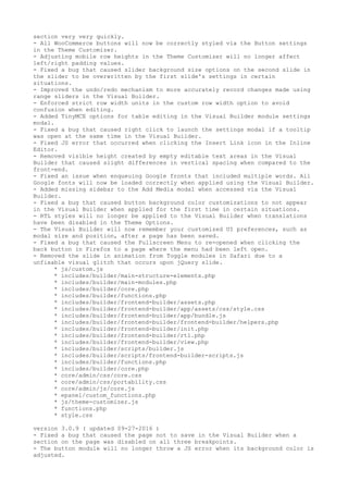 section very very quickly.
- All WooCommerce buttons will now be correctly styled via the Button settings
in the Theme Customizer.
- Adjusting mobile row heights in the Theme Customizer will no longer affect
left/right padding values.
- Fixed a bug that caused slider background size options on the second slide in
the slider to be overwritten by the first slide's settings in certain
situations.
- Improved the undo/redo mechanism to more accurately record changes made using
range sliders in the Visual Builder.
- Enforced strict row width units in the custom row width option to avoid
confusion when editing.
- Added TinyMCE options for table editing in the Visual Builder module settings
modal.
- Fixed a bug that caused right click to launch the settings modal if a tooltip
was open at the same time in the Visual Builder.
- Fixed JS error that occurred when clicking the Insert Link icon in the Inline
Editor.
- Removed visible height created by empty editable text areas in the Visual
Builder that caused slight differences in vertical spacing when compared to the
front-end.
- Fixed an issue when enqueuing Google fronts that included multiple words. All
Google fonts will now be loaded correctly when applied using the Visual Builder.
- Added missing sidebar to the Add Media modal when accessed via the Visual
Builder.
- Fixed a bug that caused button background color customizations to not appear
in the Visual Builder when applied for the first time in certain situations.
- RTL styles will no longer be applied to the Visual Builder when translations
have been disabled in the Theme Options.
- The Visual Builder will now remember your customized UI preferences, such as
modal size and position, after a page has been saved.
- Fixed a bug that caused the Fullscreen Menu to re-opened when clicking the
back button in Firefox to a page where the menu had been left open.
- Removed the slide in animation from Toggle modules in Safari due to a
unfixable visual glitch that occurs upon jQuery slide.
* js/custom.js
* includes/builder/main-structure-elements.php
* includes/builder/main-modules.php
* includes/builder/core.php
* includes/builder/functions.php
* includes/builder/frontend-builder/assets.php
* includes/builder/frontend-builder/app/assets/css/style.css
* includes/builder/frontend-builder/app/bundle.js
* includes/builder/frontend-builder/frontend-builder/helpers.php
* includes/builder/frontend-builder/init.php
* includes/builder/frontend-builder/rtl.php
* includes/builder/frontend-builder/view.php
* includes/builder/scripts/builder.js
* includes/builder/scripts/frontend-builder-scripts.js
* includes/builder/functions.php
* includes/builder/core.php
* core/admin/css/core.css
* core/admin/css/portability.css
* core/admin/js/core.js
* epanel/custom_functions.php
* js/theme-customizer.js
* functions.php
* style.css
version 3.0.9 ( updated 09-27-2016 )
- Fixed a bug that caused the page not to save in the Visual Builder when a
section on the page was disabled on all three breakpoints.
- The button module will no longer throw a JS error when its background color is
adjusted.
 