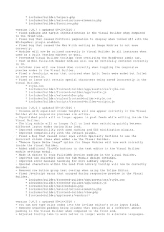 * includes/builder/helpers.php
* includes/builder/main-structure-elements.php
* includes/builder/functions.php
version 3.0.7 ( updated 09-20-2016 )
- Fixed padding and margin inconsistencies in the Visual Builder when compared
to the front-end.
- Fixed bug that caused Portfolio pagination to display when turned off with the
WP-PageNavi plugin enabled.
- Fixed bug that caused the Max Width setting in Image Modules to not save
correctly.
- Modules will now be colored correctly in Visual Builder in all instances when
used as a Split Testing subject or goal.
- Prevented Visual Builder tooltips from overlaying the WordPress admin bar.
- Text within Fullwidth Header modules will now be vertically centered correctly
in IE.
- 4-Column rows will now break down correctly when toggling the responsive
preview modes in the Visual Builder.
- Fixed a JavaScript error that occurred when Split Tests were ended but failed
to save correctly.
- Fixed an issue with certain special characters being saved incorrectly in the
Visual Builder.
* style.css
* includes/builder/frontend-builder/app/assets/css/style.css
* includes/builder/frontend-builder/app/bundle.js
* includes/builder/main-modules.php
* includes/builder/styles/frontend-builder-style.css
* includes/builder/scripts/frontend-builder-scripts.js
version 3.0.6 ( updated 09-16-2016 )
- Columns with equalized column heights will now appear correctly in the Visual
Builder while responsive previews are active.
- Unpublished posts will no longer appear in post feeds while editing inside the
Visual Builder.
- The blog module will no longer fail to load when switching quickly between
different layout modes during Ajax load.
- Improved compatibility with some caching and CSS minification plugins.
- Improved compatibility with the Jetpack plugin.
- Fixed a bug that caused inner rows within Specialty Sections to use the
incorrect column class when added via the Visual Builder.
- "Remove Space Below Image" option for Image Modules will now work correctly
inside the Visual Builder.
- Added additional TinyMCe buttons to the text editor in the Visual Builder
module settings modal.
- Made it easier to drag Fullwidth Section padding in the Visual Builder.
- Improved CSS selectors used for Tab Module design settings.
- Improved error message handling for Divi Library imports.
- Special characters within the Load From Library tooltip will now be correctly
decoded.
- Removed row button group text overlap when using the Inline Editor.
- Fixed JavaScript error that occured during responsive preview in the Visual
Builder.
* includes/builder/frontend-builder/app/assets/css/style.css
* includes/builder/frontend-builder/app/bundle.js
* includes/builder/main-modules.php
* includes/builder/main-structure-elements.php
* includes/builder/frontend-builder/view.php
* frontend-builder/app/assets/vendors/*
version 3.0.5 ( updated 09-14-2016 )
- You can now type color codes into the in-line editor's color input field.
- Removed unwanted padding below columns that resulted in a different amount
padding in the Visual Builder when compared to the front end.
- Adjusted tooltip tabs to work better in longer words in alternate languages.
 