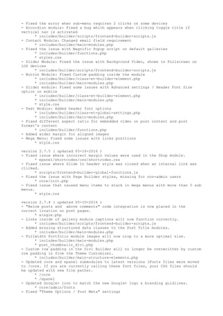 - Fixed the error when sub-menu requires 2 clicks on some devices
- Accordion module: Fixed a bug which appears when clicking toggle title if
vertical nav is activated
* includes/builder/scripts/frontend-builder-scripts.js
- Contact Module: Changed email field requirement
* includes/builder/main-modules.php
- Fixed the issue with Magnific Popup script on default galleries
* includes/builder/functions.php
* styles.css
- Slider Module: Fixed the issue with Background Video, shown in Fullscreen on
iOS devices
* includes/builder/scripts/frontend-builder-scripts.js
- Button Module: Fixed Custom padding inside the module
* includes/builder/class-et-builder-element.php
* includes/builder/main-modules.php
- Slider module: Fixed some issues with Advanced settings / Header Font Size
option on mobile
* includes/builder/class-et-builder-element.php
* includes/builder/main-modules.php
* style.css
- Text Module: Added header font options
* includes/builder/class-et-global-settings.php
* includes/builder/main-modules.php
- Fixed different aspect ratio for embedded video on post content and post
format's content
* includes/builder/functions.php
- Added wider margin for aligned images
- Mega Menu: Fixed some issues with links positions
* style.css
version 2.7.5 ( updated 05-16-2016 )
- Fixed issue where incorrect margin values were used in the Shop module.
* epanel/shortcodes/css/shortcodes.css
- Fixed issue where Slide In header style was closed when an internal link was
clicked.
* scripts/frontend-builder-global-functions.js
- Fixed the issue with Page Builder styles, missing for non-admin users
* core/init.php
- Fixed issue that caused menu items to stack in mega menus with more than 5 sub
menus.
* style.css
version 2.7.4 ( updated 05-10-2016 )
- "Below posts and above comments" code integration is now placed in the
correct location on post pages.
* single.php
- Links inside of gallery module captions will now function correctly.
* includes/builder/scripts/frontend-builder-scripts.js
- Added missing structured data classes to the Post Title modules.
* includes/builder/main-modules.php
- Fullwidth Portfolio module images will now crop to a more optimal size.
* includes/builder/main-modules.php
* post_thumbnails_divi.php
- Custom row padding in the Divi Builder will no longer be overwritten by custom
row padding in from the Theme Customizer.
* includes/builder/main-structure-elements.php
- Updated core and epanel submodules to latest versions (Fonts files were moved
to /core. If you are currently calling these font files, your CSS files should
be updated with new file paths).
* /core
* /epanel
- Updated Google+ icon to match the new Google+ logo & branding guidlines.
* core/admin/fonts
- Fixed "Theme Options / Post Meta" settings
 