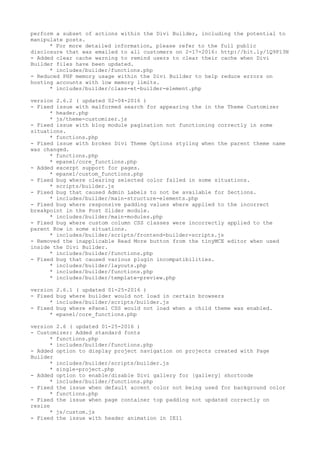 perform a subset of actions within the Divi Builder, including the potential to
manipulate posts.
* For more detailed information, please refer to the full public
disclosure that was emailed to all customers on 2-17-2016: http://bit.ly/1Q9P13N
- Added clear cache warning to remind users to clear their cache when Divi
Builder files have been updated.
* includes/builder/functions.php
- Reduced PHP memory usage within the Divi Builder to help reduce errors on
hosting accounts with low memory limits.
* includes/builder/class-et-builder-element.php
version 2.6.2 ( updated 02-04-2016 )
- Fixed issue with malformed search for appearing the in the Theme Customizer
* header.php
* js/theme-customizer.js
- Fixed issue with blog module pagination not functioning correctly in some
situations.
* functions.php
- Fixed issue with broken Divi Theme Options styling when the parent theme name
was changed.
* functions.php
* epanel/core_functions.php
- Added excerpt support for pages.
* epanel/custom_functions.php
- Fixed bug where clearing selected color failed in some situations.
* scripts/builder.js
- Fixed bug that caused Admin Labels to not be available for Sections.
* includes/builder/main-structure-elements.php
- Fixed bug where responsive padding values where applied to the incorrect
breakpoint in the Post Slider module.
* includes/builder/main-modules.php
- Fixed bug where custom column CSS classes were incorrectly applied to the
parent Row in some situations.
* includes/builder/scripts/frontend-builder-scripts.js
- Removed the inapplicable Read More button from the tinyMCE editor when used
inside the Divi Builder.
* includes/builder/functions.php
- Fixed bug that caused various plugin incompatibilities.
* includes/builder/layouts.php
* includes/builder/functions.php
* includes/builder/template-preview.php
version 2.6.1 ( updated 01-25-2016 )
- Fixed bug where builder would not load in certain browsers
* includes/builder/scripts/builder.js
- Fixed bug where ePanel CSS would not load when a child theme was enabled.
* epanel/core_functions.php
version 2.6 ( updated 01-25-2016 )
- Customizer: Added standard fonts
* functions.php
* includes/builder/functions.php
- Added option to display project navigation on projects created with Page
Builder
* includes/builder/scripts/builder.js
* single-project.php
- Added option to enable/disable Divi gallery for [gallery] shortcode
* includes/builder/functions.php
- Fixed the issue when default accent color not being used for background color
* functions.php
- Fixed the issue when page container top padding not updated correctly on
resize
* js/custom.js
- Fixed the issue with header animation in IE11
 