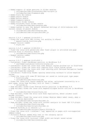 - Added support of swipe gestures in Slider modules
* includes/builder/frontend-builder-scripts.js
* includes/builder/framework.php
- Added Posts Nav module
- Added Search module
- Added Button module
- Added Comments module
- Added Posts Slider module
- Added Fullwidth Posts Slider module
* includes/builder/main-modules.php
- Added system to sync the default Advanced Settings of child modules with
current values of parent module
* includes/builder/main-modules.php
* includes/builder/scripts/builder.js
version 2.5.9 ( updated 12-14-2015 )
- Fixed the issue with SEO titles, not working in ePanel
* epanel/custom_functions.php
- Bumped version number
* style.css
version 2.5.8 ( updated 12-08-2015 )
- Fixed the issue with permalinks when Yoast plugin is activated and page
contains Blog or Portfolio module
* includes/builder/functions.php
- Bumped version number
* style.css
version 2.5.7 ( updated 12-07-2015 )
- Customizer: Fixed checkboxes position in WordPress 4.4
* css/theme-customizer-controls-styles.css
- Customizer: Fixed the issue with some default styles printed out on front-end
- Customizer: Fixed the issue with copying Color field custom values
- Customizer: Fixed the issue with Logo resizing with Centered Navigation header
style and Fixed Nav enabled
- Customizer: Fixed blog header spacing sanatizing callback to allow negative
values
- Fixed the issue with some ET Settings not saved on custom post type pages
* functions.php
* includes/builder/functions.php
- Fixed the issue with layout padding top value, calculated incorrectly on a
post page, using Page Builder, with at least 1 comment
* js/custom.js
- Page Builder: Fixed Close Preview button position in WordPress 4.4
- Page Builder: Fixed the issue with expand/collapse button outline in WordPress
4.4
* includes/builder/styles/style.css
- Page Builder: Fixed the error with Rows Duplication, where columns count
became incorrect
- Page Builder: Fixed the issue with Global Modules Admin Label reset, when a
module is being duplicated
* includes/builder/scripts/builder.js
- Page Builder: Fixed the issue with content analysis in Yoast SEO 3.0 plugin
* includes/builder/functions.php
* includes/builder/scripts/builder.js
- Updated FitVids.js to version 1.1
* includes/builder/scripts/jquery.fitvids.js
- Fixed the issue with {{unknown}} tag, appearing on pages with non-supported
oEmbed videos
- Portfolio Module: Added help text to the category option
* includes/builder/functions.php
- Fixed the issue with incorrect video width and height saved values
* includes/builder/main-modules.php
 