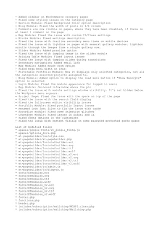 - Added sidebar on WooCommerce category pages
- Fixed some styling issues on the category page
- Section Module: Fixed Background Color option description
- Blog Module: Fixed the width of posts in 4/4 column
- Comments are now visible on pages, where they have been disabled, if there is
at least 1 comment on the page
- Map Module: Fixed the issue with custom ID/Class settings
- Blurbs Module: Fixed settings description
- Fixed the issue with inactive secondary menu items on mobile devices
- Fixed the issue with lightbox on pages with several gallery modules. Lightbox
scrolls through the images from a single gallery now.
- Slider Module: Added parallax option
- Fixed the issue with jumping image in the slider module
- Pricing Table Module: Fixed layout issues
- Fixed the issue with jumping slides during transitions
- Secondary navigation: Added email link
- Map Module: Added mouse zoom option
- Fixed mega menu width on iPad
- Filterable Portfolio Module: Now it displays only selected categories, not all
the categories selected projects assigned to.
- Blog Module: Added option to display the read more button if "Show Excerpts"
option is selected
- Login Module: Fixed the module appearance for logged in users
- Map Module: Centered infowindow above the pin
- Fixed the issue with module settings window visibility. It's not hidden below
the Wordpress menu anymore.
- Project Page: Fixed the issue with the space on top of the page
- Fixed the issue with the search field display
- Fixed the fullscreen editor visibility issues
- Portfolio Module: Fixed portfolio layout issues
- Renamed icon font files to fix the issue with cache
- Accordion module: Fixed some animation glitches
- Countdown Module: Fixed issues in Safari and IE
- Fixed fonts options in the Customizer
- Fixed the issue with content visible on some password protected posts pages
List of modified files:
* epanel/google-fonts/et_google_fonts.js
* epanel/options_divi.php
* et-pagebuilder/css/style.css
* et-pagebuilder/et-pagebuilder.php
* et-pagebuilder/fonts/etbuilder.eot
* et-pagebuilder/fonts/etbuilder.svg
* et-pagebuilder/fonts/etbuilder.ttf
* et-pagebuilder/fonts/etbuilder.woff
* et-pagebuilder/fonts/etbuilder_v2.eot
* et-pagebuilder/fonts/etbuilder_v2.svg
* et-pagebuilder/fonts/etbuilder_v2.ttf
* et-pagebuilder/fonts/etbuilder_v2.woff
* et-pagebuilder/js/admin.js
* et-pagebuilder/js/widgets.js
* fonts/ETmodules.eot
* fonts/ETmodules.svg
* fonts/ETmodules.ttf
* fonts/ETmodules.woff
* fonts/ETmodules_v2.eot
* fonts/ETmodules_v2.svg
* fonts/ETmodules_v2.ttf
* fonts/ETmodules_v2.woff
* footer.php
* functions.php
* header.php
* includes/subscription/mailchimp/MCAPI.class.php
* includes/subscription/mailchimp/Mailchimp.php
 