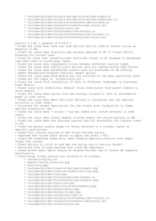 * includes/builder/scripts/ext/wp-color-picker-alpha.js
* includes/builder/scripts/ext/wp-color-picker-alpha.min.js
* includes/builder/scripts/frontend-builder-scripts.js
* includes/builder/styles/frontend-builder-style.css
* includes/builder/styles/style.css
* includes/builder/frontend-builder/bundle.js
* includes/builder/scripts/frontend-builder-scripts.js
* includes/builder/styles/frontend-builder-style.css
version 3.0.86 ( updated 11-3-2017 )
- Fixed the issue when some sub item options did not inherit Parent values as
defaults in BB.
- Fixed the issue when migration was wrongly applied in BB if Visual Editor
disabled for current user.
- Fixed an issue that caused builder shortcode output to be wrapped in paragraph
tags when used on custom post types.
- Fixed the issue when copy/paste styles between different section types.
- Fixed the issue when mobile style options were not copied during Copy Styles.
- Fixed the issue when predefined layouts were not preloaded on VB startup.
- Added "Background Gradient Overlays Image" Option.
- Fixed the issue when Blog Module was not scrolled to top when pagination used.
- Fixed two CSS typos in `styles/style.css`.
- Fixed the issue with translation of Date to different languages in Countdown
Timer Module.
- Fixed issue with conditional default value inheritance from parent module to
child module.
- Fixed the issue when button icon was wrongly aligned to left on woocommerce
pages in some cases.
- Fixed the issue when Menu Font-size defined in Customizer was not applied
correctly in some cases.
- Corrected the helper description for the single post integration in theme
options integration tab.
- Fixed the issue when < script > tag was added into custom excerpts in some
cases.
- Fixed the issue when Global Module cloning resets the synced options in BB.
- Fixed the issue when Row Settings popover was not accessible for library items
in VB.
- Fixed the person module image not being centered in 4 columns layout on
specific resolutions.
- Fixed Divi library styling of Use Visual Builder button.
- Improved Row Custom width option to apply the width > 80%.
- Fixed PHP Undefined Index error when loading Specialty Section with empty
Global Row inside.
- Fixed ability to click on add new row button due to section height.
- Optimized size of ajax payload that loads BB templates.
- Fixed broken Email Optin module on Backend Builder due to recent BB Template
optimization.
- Fixed Range Slider options not working in IE browser.
* css/main-styles.css
* epanel/custom_functions.php
* functions.php
* includes/builder/class-et-builder-element.php
* includes/builder/class-et-global-settings.php
* includes/builder/core.php
* includes/builder/frontend-builder/bundle.js
* includes/builder/frontend-builder/helpers.php
* includes/builder/functions.php
* includes/builder/main-structure-elements.php
* includes/builder/module/Audio.php
* includes/builder/module/Slider.php
* includes/builder/scripts/builder.js
* includes/builder/scripts/frontend-builder-scripts.js
* includes/builder/styles/frontend-builder-style.css
* includes/builder/styles/style.css
 