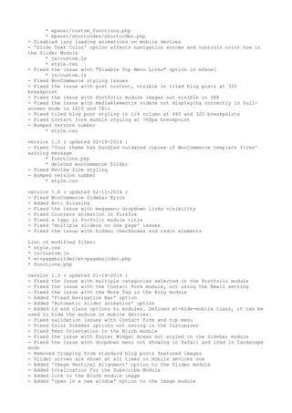 * epanel/custom_functions.php
* epanel/shortcodes/shortcodes.php
- Disabled lazy loading animations on mobile devices
- 'Slide Text Color' option affects navigation arrows and controls color now in
the Slider Module
* js/custom.js
* style.css
- Fixed the issue with "Disable Top Menu Links" option in ePanel
* js/custom.js
- Fixed WooCommerce styling issues
- Fixed the issue with post content, visible in tiled blog posts at 320
breakpoint
- Fixed the issue with Portfolio module images not visible in IE8
- Fixed the issue with mediaelementjs videos not displaying correctly in full-
screen mode in IE10 and IE11
- Fixed tiled blog post styling in 1/4 column at 480 and 320 breakpoints
- Fixed Contact form module styling at 768px breakpoint
- Bumped version number
* style.css
version 1.5 ( updated 02-18-2014 )
- Fixed 'Your theme has bundled outdated copies of WooCommerce template files'
warning message
* functions.php
* deleted woocommerce folder
- Fixed Review form styling
- Bumped version number
* style.css
version 1.4 ( updated 02-11-2014 )
- Fixed WooCommerce Sidebar Error
- Added Anti Aliasing
- Fixed the issue with megamenu dropdown links visibility
- Fixed Counters animation in Firefox
- Fixed a typo in Porfolio module title
- Fixed 'multiple sliders on one page' issues
- Fixed the issue with hidden checkboxes and radio elements
List of modified files:
* style.css
* js/custom.js
* et-pagebuilder/et-pagebuilder.php
* functions.php
version 1.3 ( updated 01-14-2014 )
- Fixed the issue with multiple categories selected in the Portfolio module
- Fixed the issue with the Contact Form module, not using the Email setting
- Fixed the issue with the More Tag in the Blog module
- Added 'Fixed Navigation Bar' option
- Added 'Automatic slider animation' option
- Added id and class options to modules. Defined et-hide-mobile class, it can be
used to hide the module on mobile devices.
- Fixed validation issues with Contact form and top menu
- Fixed Color Schemes options not saving in the Customizer
- Fixed Text Orientation in the Blurb module
- Fixed the issue with Footer Widget Areas not styled in the Sidebar module
- Fixed the issue with dropdown menu not showing in Safari and iPad in landscape
mode
- Removed Cropping from standard blog posts featured images
- Slider arrows are shown at all times on mobile devices now
- Added 'Image Vertical Alignment' option to the Slider module
- Added localization for the Subscribe Module
- Added link to the Blurb module image
- Added 'open in a new window' option to the Image module
 