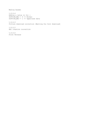 Making header
1.0.0.4
Adding a value in Ini :
$OPTION_MAJ = 0 -> Normal
$OPTION_MAJ = 1 -> Uppercase data
1.0.0.3
Picture download correction (Waiting for full download)
1.0.0.2
Xml creation correction
1.0.0.0
First Release
 