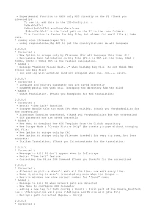 - Experimental Function to HASH only MD5 directly on the PI (Thank you
giventofly)
To use it, add this in the UXS-Config.ini :
$vHashOnPI=1
$vRootPathOnPI=/recalbox/share/roms
($vRootPathOnPI is the local path on the PI to the roms folders)
This function is faster for big file, but slower for small file ;) take
care.
* coming soon (Screenscraper V2):
- using regionsListe.php API to get the countrylist.xml in all language
2.0.0.8
* Corrected :
- New Option to scrape only by Filename (for all language this time :S )
- Reorganize Hash Calculation on big file (Prio is MD5 all the time, SHA1 <
500Mo, CRC32 < 50Mo) MD5 is the fastest calculation.
* Added :
- message "Hashing Please Wait..." when hashing big file (to not think UXS
freeze one big file)
- iso and img will autohide (and not scraped) when cue, ccd,... exist.
2.0.0.7
* Corrected :
- Language and Country paramater now are saved correctly
- Scummvm profil now work well (scraping the directory AND the file)
* Added :
- Dutch Translation. (Thank you Shampiken for the translation)
2.0.0.6
* Corrected :
- Better "Time Left" function
- Scraper Handle take too much CPU when waiting. (Thank you Verybadsoldier for
the correction)
- Zipscrape function corrected. (Thank you Verybadsoldier for the correction)
- SSH paramater now are saved correctly
* Added :
- New Menu to download New MIX Template from the Github repository
- New Scrape Mode : "Create Picture Only" (Re create picture without changing
XML File)
- New Option to scrape only by CRC
- New Option to scrape only by Filename (usefull for very big roms, but less
accurate)
- Italian Translation. (Thank you Cricetomutante for the translation)
2.0.0.5
* Corrected :
- Message to kill ES don't append when in fullscrape
- Better "Time left" feature
- Correcting the Plink SSH Command (Thank you Shakz76 for the correction)
2.0.0.4
* Corrected :
- Alternative picture doesn't work all the time, now work every time.
- Name in missing.tx aren't troncated any more when too longue...
- Resluts windows now show correct number for "found" roms.
* Added :
- Message to kill ES when network path are detected
- New Menu to configure SSH Parameter
- adding a new tag for Path config : %host% = first part of the Source_RootPath
(ex : Retropierom will give Retropie and E:rom will give E:)
- Retropie path corrected (Again... Sorry)
2.0.0.3
* Corrected :
 