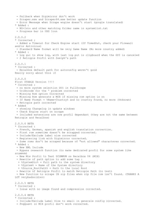 - Fallback when Digimirror don't work
- Scraper.exe and Scraper64.exe better update function
- Error Message when Scrape engine doesn't start (google translated)
* Added :
- NO-Into and other matching folder name in systemlist.txt
- Progress bar in UXS Icon
2.0.0.2
* Corrected :
- Added a Timeout for Check Engine start (If TimedOut, check your Firewall
and/or Antivirus)
- Standard Name format will be only Game Name (No more country added)
* Added :
- Log gui to show log, with last log put in clipboard when the GUI is canceled
- 2 Retropie Profil with Sselph's path
2.0.0.1
* Corrected :
- Recalbox default path for autoconfig weren't good
Really sorry about this :S
2.0.0.0
First STABLE Version !!!!
* Corrected :
- no more system selection GUI in FullScrape
- UriEncode for the ' problem corrected
- Missing Rom option Corrected
- Missing Rom generate a MIX if missing rom option is on
- If Name Format = %Name+Country% and no country found, no more (Unknown)
- Retropie path corrected
* Added
- showing Changelog in update windows
- Check Engine start on scrape
- Included extensions are now profil dependant (they are not the same between
Retropie and Recalbox)
2.0.0.6 BETA
* Corrected :
- French, German, spanish and english translation correction.
- First rom sometime doesn't be scrapped corrected.
- Include/Exclude label size corrected
- Registering link with Digimirror corrected.
- Some roms don't be scraped because of "not allowed" characteres corrected.
* Added :
- New XML Include
- Bypass research function (to make dedicated profil for some system like
scummvm)
- New Mix Profil to Test SCUMMVM on Recalbox V4 (MIX)
- Rewrite of path option to add some tag :
+ %SystemDir% = Full path to the system directory
+ %System% = Name of the System directory
+ %Source_RootPath% = Path to the local Root
- Rewrite of Retropie Profil to match Retropie Path (to test)
- New function to scrape IN zip files when zip file rom isn't found. (THANKS A
LOT verybadsoldier)
2.0.0.5 BETA
* Corrected :
- Issue with no image found and compression corrected.
2.0.0.4 BETA
* Corrected :
- Include/Exclude Label Size to small in generale config corrected.
- PngQuant in MIX profil don't work corrected.
 