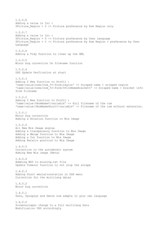1.5.0.8
Adding a value in Ini :
$Picture_Region = 2 -> Picture preference by Rom Region only
1.5.0.7
Adding a value in Ini :
$Picture_Region = 0 -> Picture preference by User Language
$Picture_Region = 1 -> Picture preference by Rom Region + preference by User
Language
1.5.0.6
Adding a Tidy function to clean up the XML
1.5.0.5
Minor bug correction On filename function
1.5.0.4
UXS Update Verfication at start
1.5.0.3
Adding 2 New function to Profil :
'name|value|noms/nom_%%|form:region' -> Scraped name + scraped region
'name|value|noms/nom_%%|form:%FileNameBracket%' -> Scraped name + bracket info
from filename
1.5.0.2
Adding 2 New function to Profil :
'name|value|%RomName%|variable' -> Full filename of the rom
'name|value|%RomNameShort%|variable' -> Filename of the rom without extension.
1.5.0.1
Minor bug correction
Adding a Rotation function to Mix Image
1.5.0.0
All New Mix Image engine
Adding a transparancy function to Mix Image
Adding a Merge function to Mix Image
Adding a Cut function to Mix Image
Adding Relativ position to Mix Image
1.4.0.5
Correction to the autodetect system
Adding New Mix image (Beta)
1.4.0.4
Addeing MD5 to missing.txt file
Update Timeout function to not stop the scrape
1.4.0.3
Adding Start emulationstation in SSH menu
Correction for the multilang datas
1.4.0.2
Minor bug correction
1.4.0.1
Date, Synopsys and Genre now adapte in your own language
1.4.0.0
Screenscraper change to a full multilang Data
Modification UXS accordingly
 