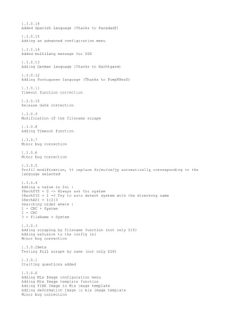 1.3.0.16
Added Spanish language (Thanks to Paradadf)
1.3.0.15
Adding an advanced configuration menu
1.3.0.14
Added multilang message for SSH
1.3.0.13
Adding German language (Thanks to Nachtgarm)
1.3.0.12
Adding Portuguese language (Thanks to PumpKHeaD)
1.3.0.11
Timeout function correction
1.3.0.10
Release date correction
1.3.0.9
Modification of the filename scrape
1.3.0.8
Adding Timeout function
1.3.0.7
Minor bug correction
1.3.0.6
Minor bug correction
1.3.0.5
Profil modification, %% replace fr/eu/us/jp automatically corresponding to the
language selected
1.3.0.4
Adding a value in Ini :
$RechSYS = 0 -> Always ask for system
$RechSYS = 1 -> Try to auto detect system with the directory name
$RechAPI = 1|2|3
Searching order where :
1 = CRC + System
2 = CRC
3 = FileName + System
1.3.0.3
Adding scraping by filename function (not only ZIP)
Adding exlusion to the config ini
Minor bug correction
1.3.0.2Beta
Testing Full scrape by name (not only ZIP)
1.3.0.1
Starting questions added
1.3.0.0
Adding Mix Image configuration menu
Adding Mix Image template function
Adding FIXE Image in Mix image template
Adding deformation Image in mix image template
Minor bug correction
 