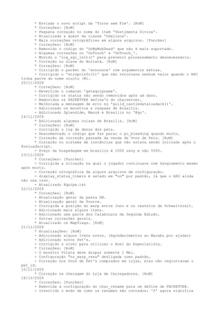 * Enviado o novo script da 'Torre sem Fim'. [RoM]
      * Correções: [RoM]
      - Pequena correção no nome do item 'Vestimenta Divina'.
      - Atualizada a quest da classe 'Odalisca'.
      * Mais correções ortográficas em alguns arquivos. [Puncker]
      * Correções: [RoM]
      - Removido o código do 'OnMyMobDead' que não é mais suportado.
      - Algumas correções no 'OnTouch' e 'OnTouch_'.
      - Movido o 'log_sql_init()' para prevenir processamento desnecessário.
      * Correção no slave do Boitatá. [RoM]
      * Correções: [RoM]
      - Corrigido o packet do 'announce' com argumentos extras.
      - Corrigido o 'strnpcinfo(1)' que não retornava nenhum valor quando o NPC
tinha parte do nome oculto (#).
25/11/2009
      * Correções: [RoM]
      - Revertido o comando 'getequipname'.
      - Corrigido os status não sendo removidos após um dano.
      - Removidos os PACKETVER define's do charserver.
      - Melhorada a mensagem de erro no 'guild_castledataloadack()'.
      - Adicionado os monstros e respaws de Brasilis.
      - Adicionado Splendide, Manuk e Brasilis no '@go'.
24/11/2009
      * Adicionado algumas coisas de Brasilis. [RoM]
      * Correções: [RoM]
      - Corrigido o log de danos dos pets.
      - Descomentado o código que faz parar o pc_bleeding quando morto.
      * Correção da correção passada da venda de Ovos de Pets. [RoM]
      * Correção no sistema de instâncias que não estava sendo iniciado após o
@reloadscript.
      - Preço da hospedagem em brasilis é 1000 zeny e não 5000.
23/11/2009
      * Correções: [Puncker]
      - Corrigida a situação na qual o jogador continuava com Sangramento mesmo
após morto.
      - Correção ortográfica de alguns arquivos de configuração.
      - display_status_timers é setado em "no" por padrão, já que o bRO ainda
não usa isso.
      - Atualizado Equipe.txt
22/11/2009
      * Correções: [RoM]
      - Atualização geral da pasta DB.
      - Atualização geral da Source.
      - Corrigida a posição do warp entre Juno e os castelos de Schwaltzvalt.
      - Adicionado mais alguns itens.
      - Adicionado uma parte dos Calabouços da Segunda Edição.
      - Outras correções gerais.
      * Atualizado os Mapflags. [RoM]
21/11/2009
      * Atualizações: [RoM]
      - Adicionado alguns itens novos. (Agradecimentos ao Macabu por ajudar)
      - Adicionado novos Pet's.
      - Corrigido o nível para utilizar o Anel do Especialista.
      * Correções: [RoM]
      - O monstro Vitata deve dropar somente 1 Mel.
      - Configuração "no_warp_ress" desligada como padrão.
      - Correção nos Ovos de Pet's comprados em lojas, eles não registravam o
pet_id.
10/11/2009
      * Correção na checagem do Loja de Carregadores. [RoM]
18/10/2009
      * Correções: [Puncker]
      - Removida a configuração do char_rename para um define de PACKETVER.
      - Invertido o modo de como os renames são contados: '0' agora significa
 
