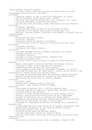 'nenhum renames restante' (padrão).
      - Por favor tenha certeza que seu banco de dados combina com essa
configuração antes de iniciar o servidor.
15/10/2009
      * Diminúido tamanho do char no SQL-files (bugreport: 24) [Asus]
      - Até 23 caracteres. Acima disso, buga o cliente
      * Corrigido quantidade de monstros em Iz_dun (bugreport: 36) [Asus]
      * Corrigida mensagem de sáida da prisão [Asus]
      - Ao sair da prisão envia para o mapa onde estava e não para Prontera
12/10/2009
      * Correções: [Puncker]
      - O nome dos NPCs podem ter mais de 24 caracteres no Aegis.
      - Corrigido um erro quando 'char_rename' é setado para 'no'.
      - Removido 'char_max_rename', extendido 'char_rename', corrigido erros de
compatibilidade.
11/10/2009
      * Atualizado SQL-Files [LEOzinn]
      * Correções: [Puncker]
      - Adicionada função de renomear o personagem.
      - O nome dos NPCs devem ter apenas 24 caracteres incluindo o EOS.
06/10/2009
      * Correções: [Puncker]
      - Correção do meu commit anterior.
05/10/2009
      * Corrigido mensagem de erro no Mapserv (bugreport: 41) [Asus]
      - Obrigado bulhufas e ao Orce.
      * Correções: [Puncker]
      - Correção no script da Carta Holden. (bugreport:30)
      - Correção nas funções kafra.
      - Corrigido conflito entre a Carta tao gunka e a Carta memória de
thanatos.
      - Agora a habilidade Controle de Marionete tem duração infinita.
      - Corrigido o número de participantes no turbotrack.
      - Implementado novos packets dos itens alugáveis.
      - Itens alugáveis agora podem ser colocados no armazém e no carrinho.
      - Autotrade não pode mais ser usado quando o usuário estiver morto, e não
é retirado se o usuário morrer para previnir abuso.
      - Corrigido pc_checkitem para fazer uma checagem e remoção adequada.
      - Removido um duplicate duplicado de hugel na teletransportadora.
      * Atualização do emulador até a r.14082 do eAthena.
27/09/2009
      * Correções: [RoM]
      - Re-adicionado algumas coisas no const.txt.
      - Corrigido o nome do Anel de Goblin (Adaga).
26/09/2009
      * Atualização do emulador até a r.14074 do eAthena [Asus]
      - Corrigido problema ao completar a quests mago, mercador e noviço.
      - Corrigido nome de NPC em Kulun.
      - Alterado ID usado em NPCs modificado na última mudança (r2737).
      - Elimiar o Passe_Anti-Gravitacional antes de dar a habilidade.
      - Duração do Pretrificar não é reudizido pela Defesa Mágica
      - LexAeterna tem permissão para ser usado em personagens pretrificados
      - Monstros não iram atacar se falhar a Petrificação
      - A duração do congelamento da Nevasca tem duração de 12 segundos em
qualquer nível
      - A habilidade Petrificar tem duração de 20 segundos em qualquer nível
      - Desabilitado checagem de IP, pois gera uma grande confusão.
      - Adicionado suporte a Soul Bound.
      - Corrigido Hp das Runas das Batalhas Campais
      * Iniciada atualização completa da pasta db [Asus]
      - Arquivos atualizados: castle_db, create_arrow_db, guild_skill_tree,
homun_skill_tree.
21/09/2009
      * Corrigidos os scripts de dois itens na database - Report ID #32
 