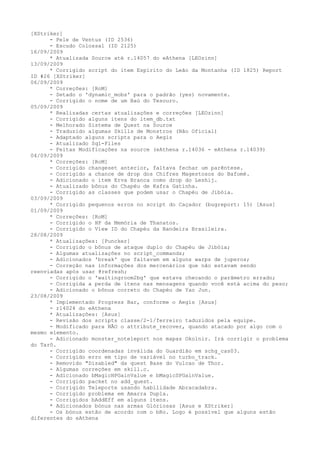 [XStriker]
      - Pele de Ventus (ID 2536)
      - Escudo Colossal (ID 2125)
16/09/2009
      * Atualizada Source até r.14057 do eAthena [LEOzinn]
13/09/2009
      * Corrigido script do item Espírito do Leão da Montanha (ID 1825) Report
ID #26 [XStriker]
06/09/2009
      * Correções: [RoM]
      - Setado o 'dynamic_mobs' para o padrão (yes) novamente.
      - Corrigido o nome de um Baú do Tesouro.
05/09/2009
      * Realizadas certas atualizações e correções [LEOzinn]
      - Corrigido alguns itens do item_db.txt
      - Melhorado Sistema de Quest na Source
      - Traduzido algumas Skills de Monstros (Não Oficial)
      - Adaptado alguns scripts para o Aegis
      - Atualizado Sql-Files
      - Feitas Modificações na source (eAthena r.14036 - eAthena r.14039)
04/09/2009
      * Correções: [RoM]
      - Corrigido changeset anterior, faltava fechar um parêntese.
      - Corrigido a chance de drop dos Chifres Magestosos do Bafomé.
      - Adicionado o item Erva Branca como drop do Leshij.
      - Atualizado bônus do Chapéu de Kafra Gatinha.
      - Corrigido as classes que podem usar o Chapéu de Jibóia.
03/09/2009
      * Corrigido pequenos erros no script do Caçador (bugreport: 15) [Asus]
01/09/2009
      * Correções: [RoM]
      - Corrigido o HP da Memória de Thanatos.
      - Corrigido o View ID do Chapéu da Bandeira Brasileira.
28/08/2009
      * Atualizações: [Puncker]
      - Corrigido o bônus de ataque duplo do Chapéu de Jibóia;
      - Algumas atualizações no script_commands;
      - Adicionados 'break' que faltavam em alguns warps de juperos;
      - Correção nas informações dos mercenários que não estavam sendo
reenviadas após usar @refresh;
      - Corrigido o 'waitingroom2bg' que estava checando o parâmetro errado;
      - Corrigida a perda de itens nas mensagens quando você está acima do peso;
      - Adicionado o bônus correto do Chapéu de Yao Jun.
23/08/2009
      * Implementado Progress Bar, conforme o Aegis [Asus]
      - r14024 do eAthena
      * Atualizações: [Asus]
      - Revisão dos scripts classe/2-1/ferreiro taduzidos pela equipe.
      - Modificado para NÃO o attribute_recover, quando atacado por algo com o
mesmo elemento.
      - Adicionado monster_noteleport nos mapas Okolnir. Irá corrigir o problema
do Tarô.
      - Corrigido coordenadas inválida do Guardião em schg_cas03.
      - Corrigido erro em tipo de variável no turbo_track.
      - Removido "Disabled" da quest Base do Vulcao de Thor.
      - Algumas correções em skill.c.
      - Adicionado bMagicHPGainValue e bMagicSPGainValue.
      - Corrigido packet no add_quest.
      - Corrigido Teleporte usando habilidade Abracadabra.
      - Corrigido problema em Amarra Dupla.
      - Corrigidos bAddEff em alguns itens.
      * Adicionados bónus nas armas Glóriosas [Asus e XStriker]
      - Os bónus estão de acordo com o bRo. Logo é possível que alguns estão
diferentes do eAthena
 