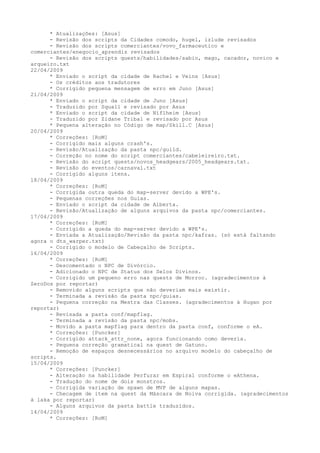 * Atualizações: [Asus]
      - Revisão dos scripts da Cidades comodo, hugel, izlude revisados
      - Revisão dos scripts comerciantes/vovo_farmaceutico e
comerciantes/enegocio_aprendiz revisados
      - Revisão dos scripts quests/habilidades/sabio, mago, cacador, novico e
arqueiro.txt
22/04/2009
      * Enviado o script da cidade de Rachel e Veins [Asus]
      - Os créditos aos tradutores
      * Corrigido pequena mensagem de erro em Juno [Asus]
21/04/2009
      * Enviado o script da cidade de Juno [Asus]
      - Traduzido por Squall e revisado por Asus
      * Enviado o script da cidade de Niflheim [Asus]
      - Traduzido por Zidane Tribal e revisado por Asus
      * Pequena alteração no Código de map/Skill.C [Asus]
20/04/2009
      * Correções: [RoM]
      - Corrigido mais alguns crash's.
      - Revisão/Atualização da pasta npc/guild.
      - Correção no nome do script comerciantes/cabeleireiro.txt.
      - Revisão do script quests/novos_headgears/2005_headgears.txt.
      - Revisão do eventos/carnaval.txt
      - Corrigido alguns itens.
18/04/2009
      * Correções: [RoM]
      - Corrigida outra queda do map-server devido a WPE's.
      - Pequenas correções nos Guias.
      - Enviado o script da cidade de Alberta.
      - Revisão/Atualização de alguns arquivos da pasta npc/comerciantes.
17/04/2009
      * Correções: [RoM]
      - Corrigido a queda do map-server devido a WPE's.
      - Enviada a Atualização/Revisão da pasta npc/kafras. (só está faltando
agora o dts_warper.txt)
      - Corrigido o modelo de Cabeçalho de Scripts.
16/04/2009
      * Correções: [RoM]
      - Descomentado o NPC de Divórcio.
      - Adicionado o NPC de Status dos Selos Divinos.
      - Corrigido um pequeno erro nas quests de Morroc. (agradecimentos à
ZeroDos por reportar)
      - Removido alguns scripts que não deveriam mais existir.
      - Terminada a revisão da pasta npc/guias.
      - Pequena correção na Mestra das Classes. (agradecimentos à Hugan por
reportar)
      - Revisada a pasta conf/mapflag.
      - Terminada a revisão da pasta npc/mobs.
      - Movido a pasta mapflag para dentro da pasta conf, conforme o eA.
      * Correções: [Puncker]
      - Corrigido attack_attr_none, agora funcionando como deveria.
      - Pequena correção gramatical na quest de Gatuno.
      - Remoção de espaços desnecessários no arquivo modelo do cabeçalho de
scripts.
15/04/2009
      * Correções: [Puncker]
      - Alteração na habilidade Perfurar em Espiral conforme o eAthena.
      - Tradução do nome de dois monstros.
      - Corrigida variação de spawn de MVP de alguns mapas.
      - Checagem de item na quest da Máscara de Noiva corrigida. (agradecimentos
à laka por reportar)
      - Alguns arquivos da pasta battle traduzidos.
14/04/2009
      * Correções: [RoM]
 